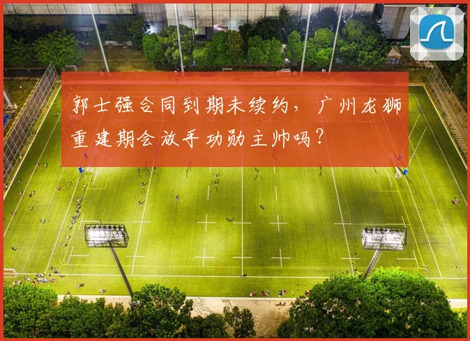郭士强合同到期未续约，广州龙狮重建期会放手功勋主帅吗？